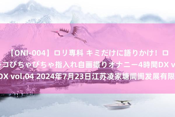 【ONI-004】ロリ専科 キミだけに語りかけ！ロリっ娘20人！オマ●コぴちゃぴちゃ指入れ自画撮りオナニー4時間DX vol.04 2024年7月23日江苏凌家塘阛阓发展有限公司价钱行情