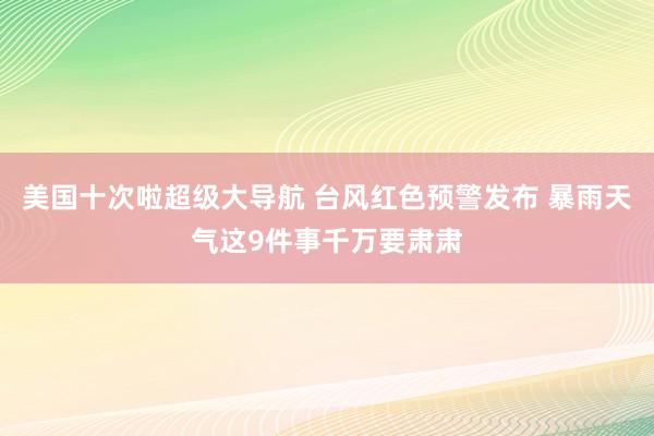 美国十次啦超级大导航 台风红色预警发布 暴雨天气这9件事千万要肃肃