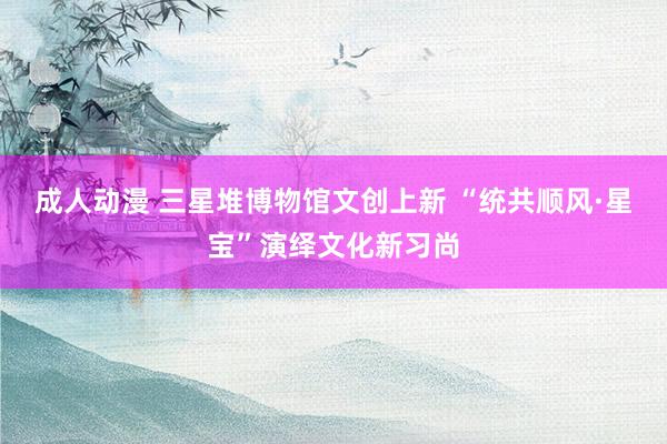 成人动漫 三星堆博物馆文创上新 “统共顺风·星宝”演绎文化新习尚