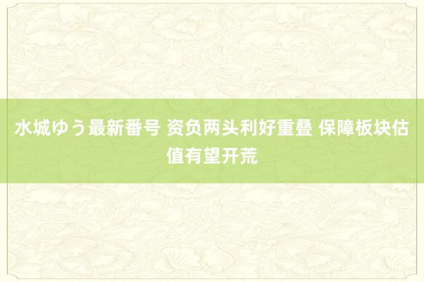 水城ゆう最新番号 资负两头利好重叠 保障板块估值有望开荒