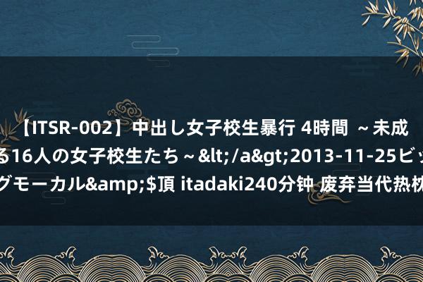 【ITSR-002】中出し女子校生暴行 4時間 ～未成熟なカラダを弄ばれる16人の女子校生たち～</a>2013-11-25ビッグモーカル&$頂 itadaki240分钟 废弃当代热枕：挑战极限，拥抱解放