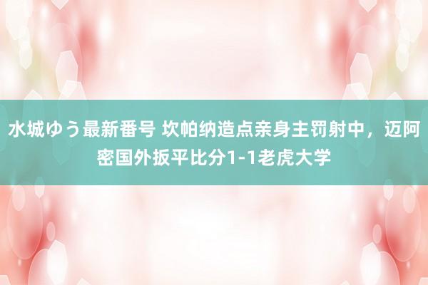 水城ゆう最新番号 坎帕纳造点亲身主罚射中，迈阿密国外扳平比分1-1老虎大学