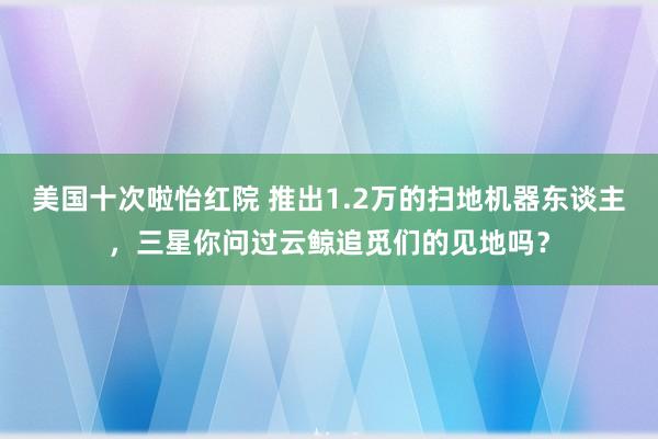 美国十次啦怡红院 推出1.2万的扫地机器东谈主，三星你问过云鲸追觅们的见地吗？