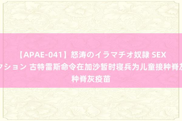 【APAE-041】怒涛のイラマチオ奴隷 SEXコレクション 古特雷斯命令在加沙暂时寝兵为儿童接种脊灰疫苗