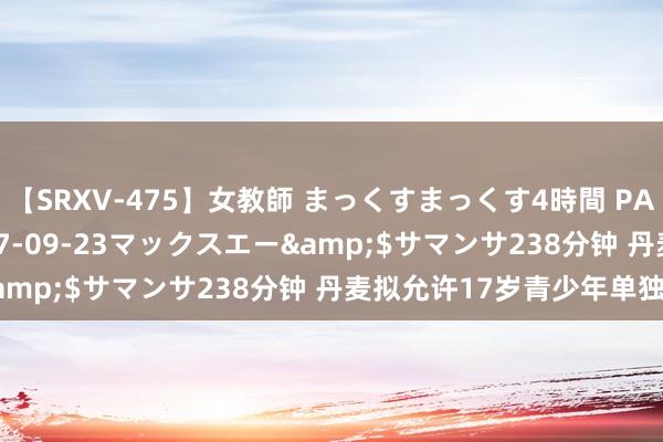【SRXV-475】女教師 まっくすまっくす4時間 PART2</a>2007-09-23マックスエー&$サマンサ238分钟 丹麦拟允许17岁青少年单独开车
