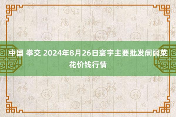 中国 拳交 2024年8月26日寰宇主要批发阛阓菜花价钱行情