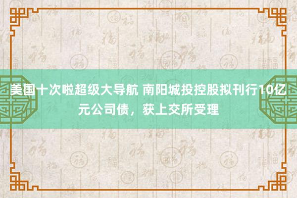 美国十次啦超级大导航 南阳城投控股拟刊行10亿元公司债，获上交所受理