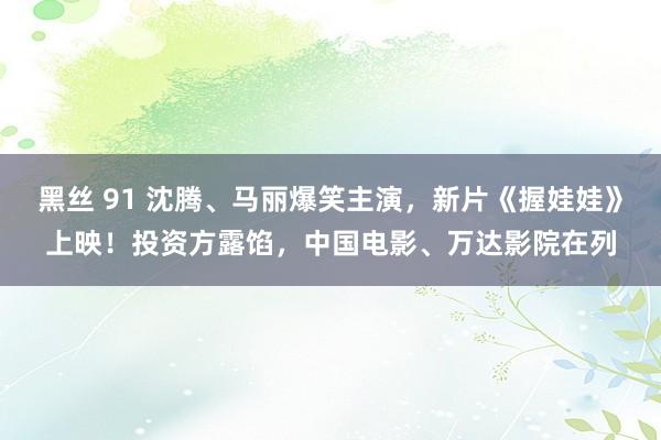 黑丝 91 沈腾、马丽爆笑主演，新片《握娃娃》上映！投资方露馅，中国电影、万达影院在列