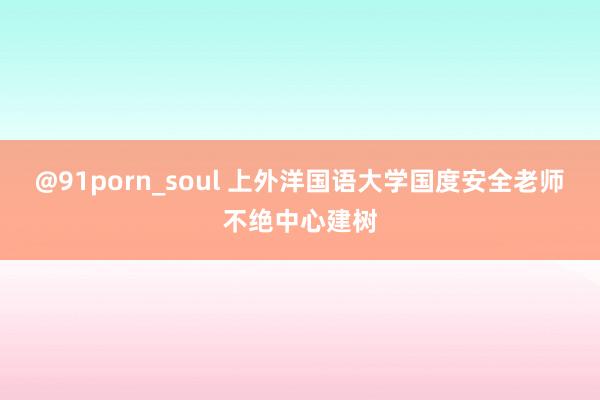 @91porn_soul 上外洋国语大学国度安全老师不绝中心建树