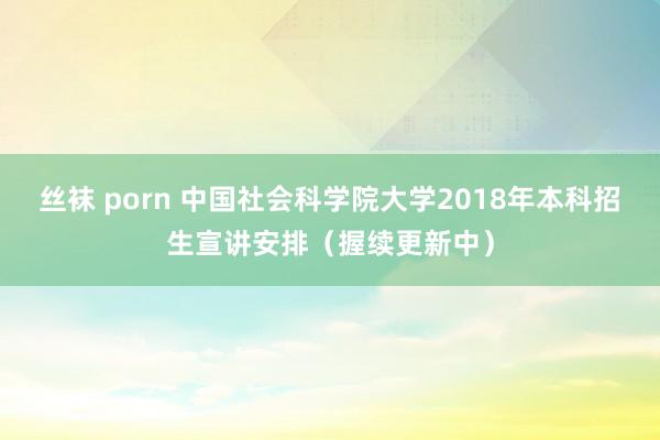 丝袜 porn 中国社会科学院大学2018年本科招生宣讲安排（握续更新中）