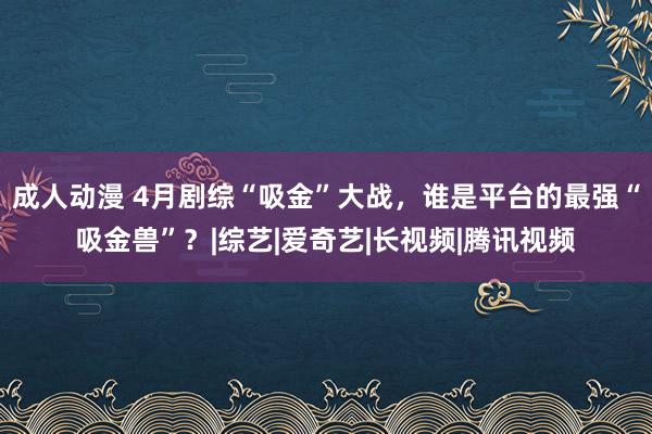 成人动漫 4月剧综“吸金”大战，谁是平台的最强“吸金兽”？|综艺|爱奇艺|长视频|腾讯视频