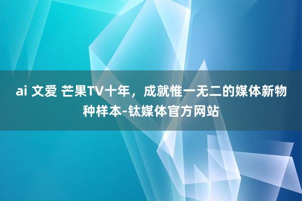 ai 文爱 芒果TV十年，成就惟一无二的媒体新物种样本-钛媒体官方网站