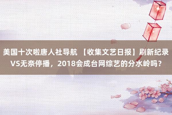 美国十次啦唐人社导航 【收集文艺日报】刷新纪录VS无奈停播，2018会成台网综艺的分水岭吗？