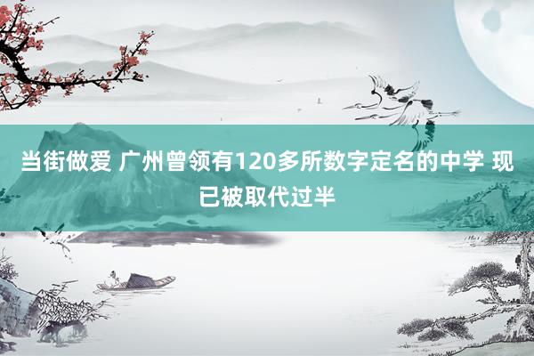 当街做爱 广州曾领有120多所数字定名的中学 现已被取代过半