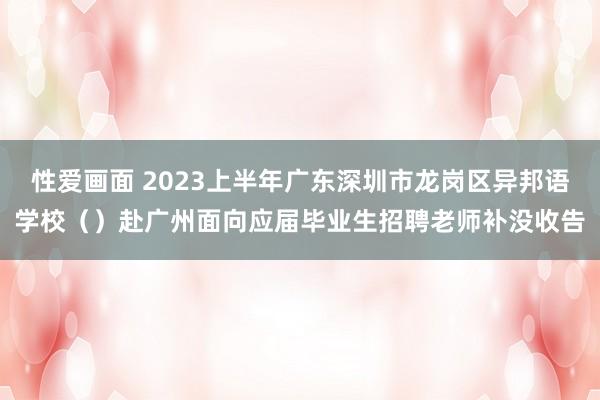 性爱画面 2023上半年广东深圳市龙岗区异邦语学校（）赴广州面向应届毕业生招聘老师补没收告