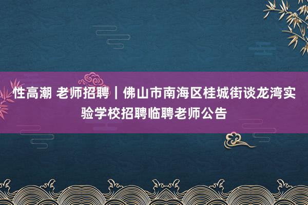 性高潮 老师招聘｜佛山市南海区桂城街谈龙湾实验学校招聘临聘老师公告