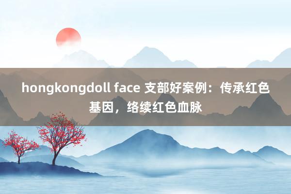 hongkongdoll face 支部好案例：传承红色基因，络续红色血脉