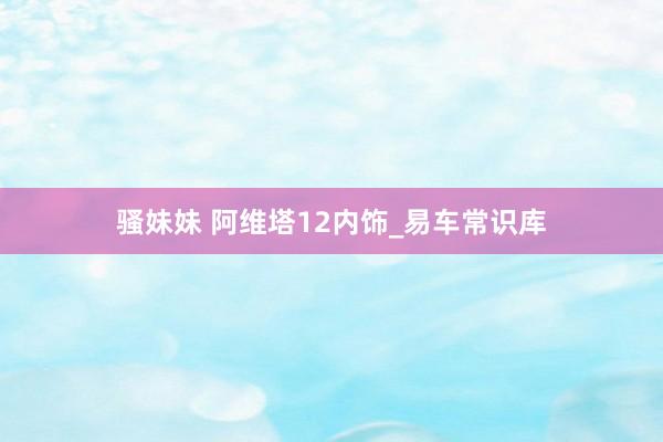 骚妹妹 阿维塔12内饰_易车常识库