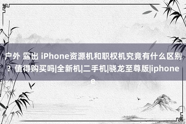 户外 露出 iPhone资源机和职权机究竟有什么区别？值得购买吗|全新机|二手机|骁龙至尊版|iphone