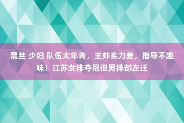 黑丝 少妇 队伍太年青，主帅实力差，指导不趣味！江苏女排夺冠但男排却左迁