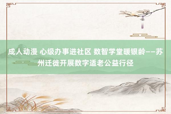 成人动漫 心级办事进社区 数智学堂暖银龄——苏州迁徙开展数字适老公益行径