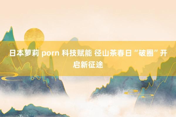 日本萝莉 porn 科技赋能 径山茶春日“破圈”开启新征途