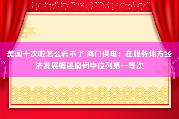 美国十次啦怎么看不了 海门供电：在服务地方经济发展概述窥伺中位列第一等次