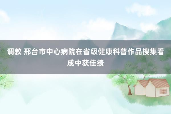 调教 邢台市中心病院在省级健康科普作品搜集看成中获佳绩