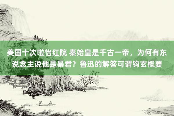美国十次啦怡红院 秦始皇是千古一帝，为何有东说念主说他是暴君？鲁迅的解答可谓钩玄概要