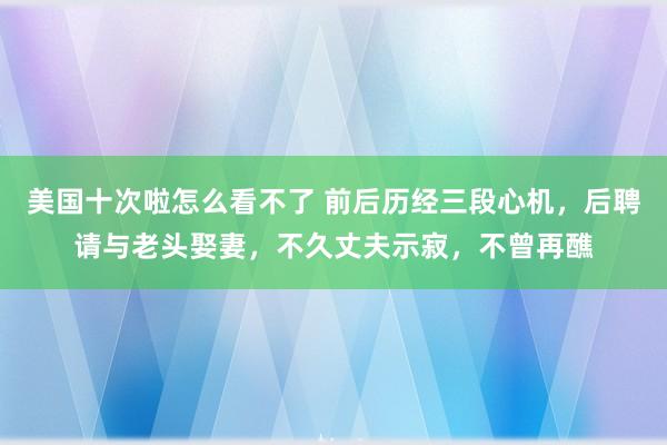 美国十次啦怎么看不了 前后历经三段心机，后聘请与老头娶妻，不久丈夫示寂，不曾再醮