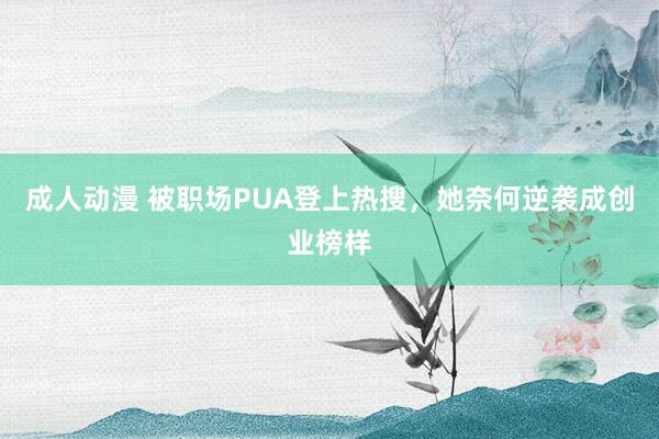 成人动漫 被职场PUA登上热搜，她奈何逆袭成创业榜样