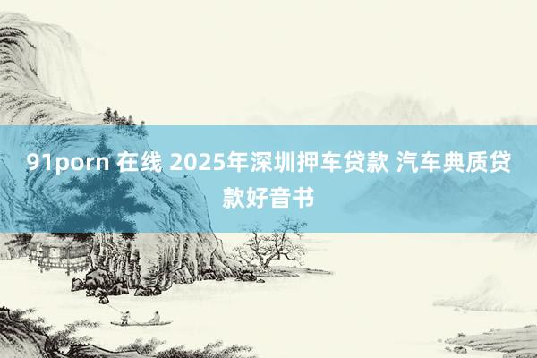 91porn 在线 2025年深圳押车贷款 汽车典质贷款好音书