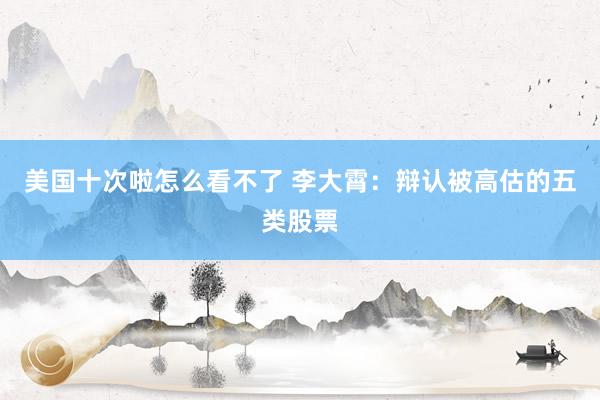 美国十次啦怎么看不了 李大霄：辩认被高估的五类股票