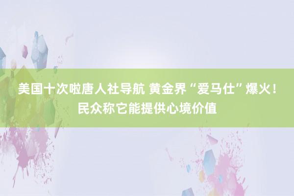 美国十次啦唐人社导航 黄金界“爱马仕”爆火！民众称它能提供心境价值