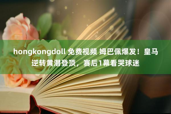 hongkongdoll 免费视频 姆巴佩爆发！皇马逆转黄潜登顶，赛后1幕看哭球迷