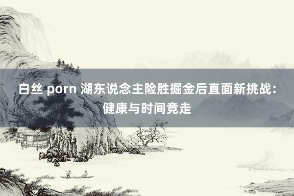 白丝 porn 湖东说念主险胜掘金后直面新挑战：健康与时间竞走