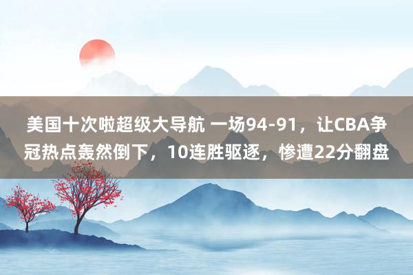 美国十次啦超级大导航 一场94-91，让CBA争冠热点轰然倒下，10连胜驱逐，惨遭22分翻盘