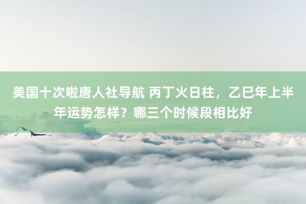 美国十次啦唐人社导航 丙丁火日柱，乙巳年上半年运势怎样？哪三个时候段相比好