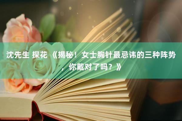 沈先生 探花 《揭秘！女士胸针最忌讳的三种阵势，你戴对了吗？》