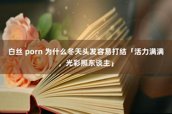 白丝 porn 为什么冬天头发容易打结「活力满满，光彩照东谈主」
