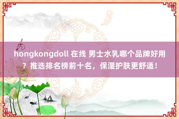 hongkongdoll 在线 男士水乳哪个品牌好用？推选排名榜前十名，保湿护肤更舒适！