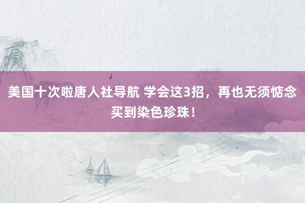 美国十次啦唐人社导航 学会这3招，再也无须惦念买到染色珍珠！