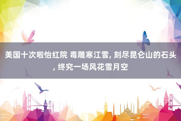 美国十次啦怡红院 毒雕寒江雪， 刻尽昆仑山的石头， 终究一场风花雪月空