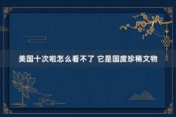美国十次啦怎么看不了 它是国度珍稀文物