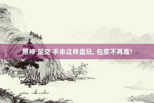 原神 足交 手串这样盘玩， 包浆不再难!