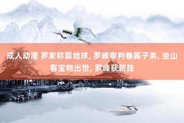 成人动漫 罗家称霸地球， 罗峰审判眷属子弟， 坐山客宝物出世， 罗峰获新挂