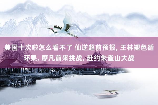 美国十次啦怎么看不了 仙逆超前预报， 王林褪色循环果， 廖凡前来挑战， 赴约朱雀山大战