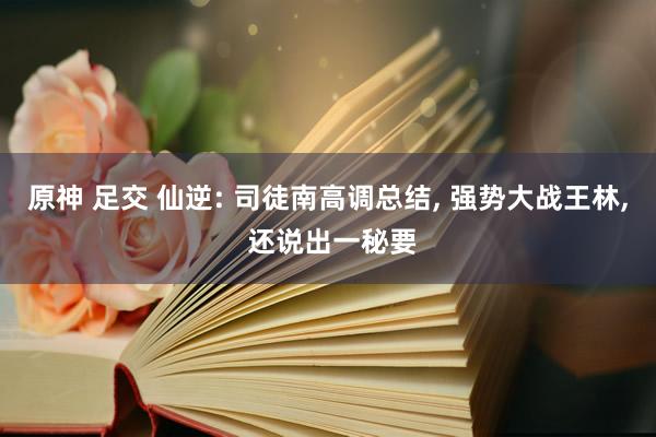 原神 足交 仙逆: 司徒南高调总结， 强势大战王林， 还说出一秘要