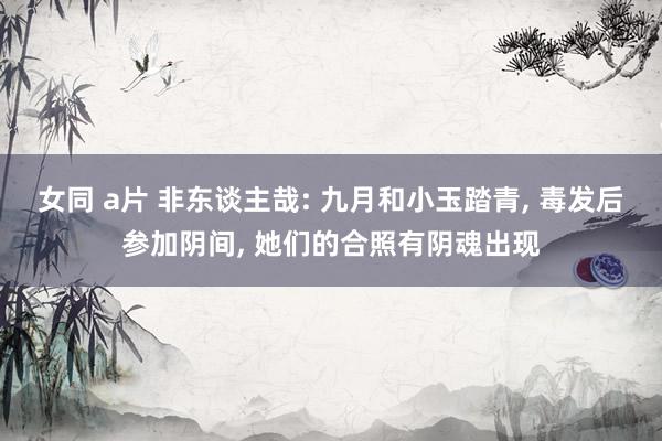 女同 a片 非东谈主哉: 九月和小玉踏青， 毒发后参加阴间， 她们的合照有阴魂出现