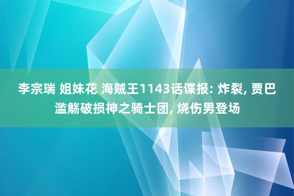 李宗瑞 姐妹花 海贼王1143话谍报: 炸裂， 贾巴滥觞破损神之骑士团， 烧伤男登场
